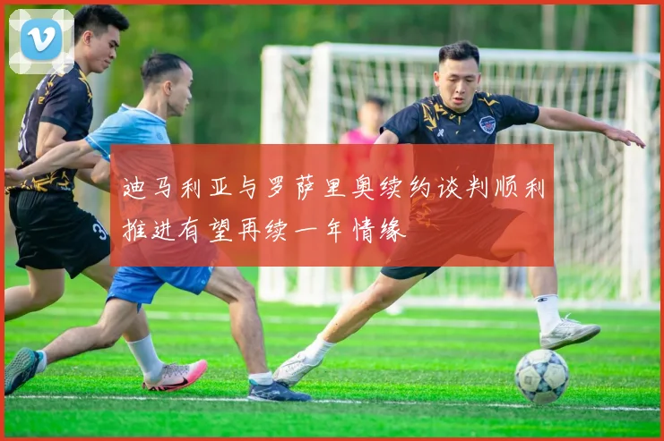 迪马利亚与罗萨里奥续约谈判顺利推进有望再续一年情缘