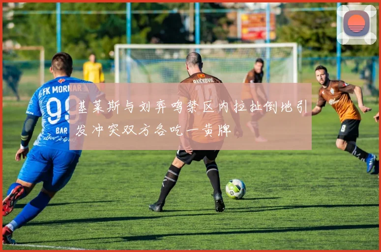 基莱斯与刘弈鸣禁区内拉扯倒地引发冲突双方各吃一黄牌