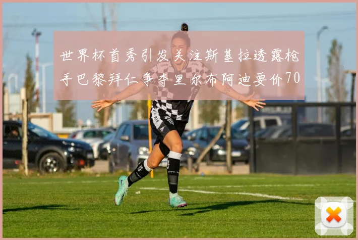 世界杯首秀引发关注斯基拉透露枪手巴黎拜仁争夺里尔布阿迪要价7000万欧
