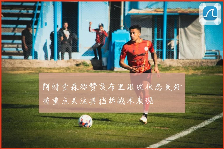 阿特金森称赞莫布里进攻状态良好将重点关注其挡拆战术表现