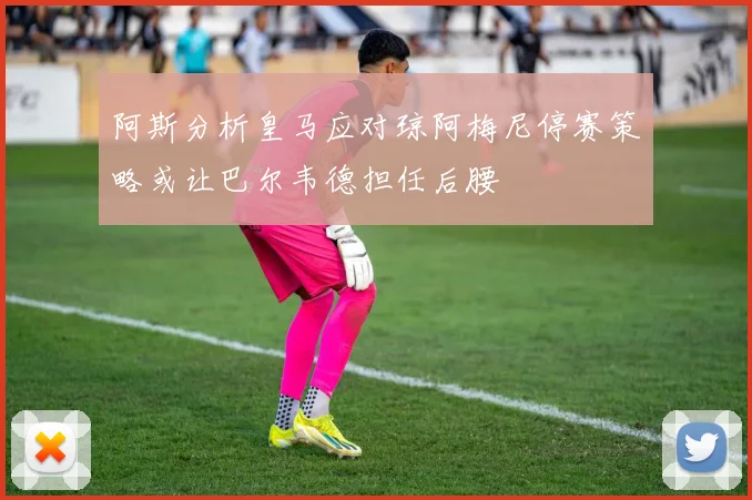 阿斯分析皇马应对琼阿梅尼停赛策略或让巴尔韦德担任后腰