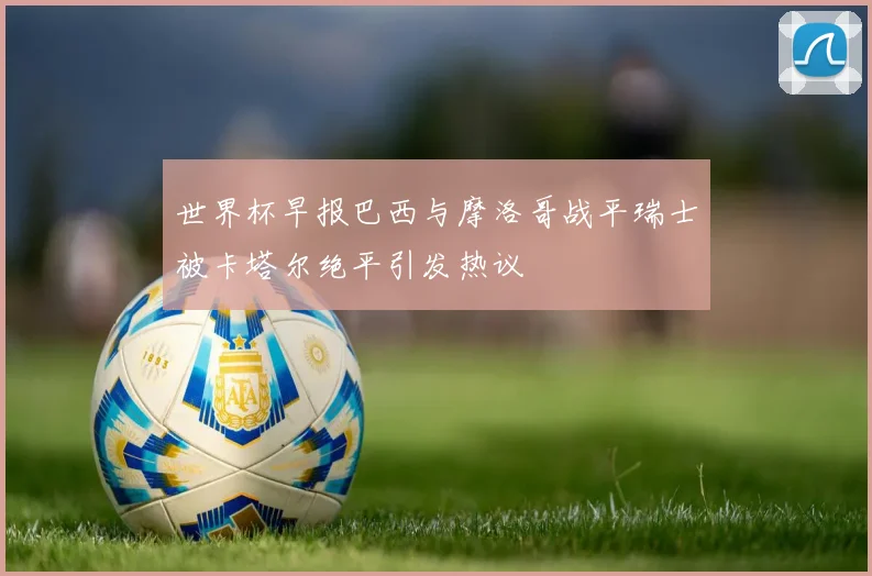 世界杯早报巴西与摩洛哥战平瑞士被卡塔尔绝平引发热议