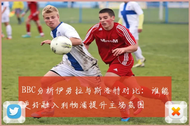 BBC分析伊劳拉与斯洛特对比：谁能更好融入利物浦提升主场氛围