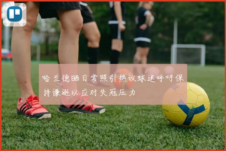 哈兰德晒日常照引热议球迷呼吁保持谦逊以应对失冠压力