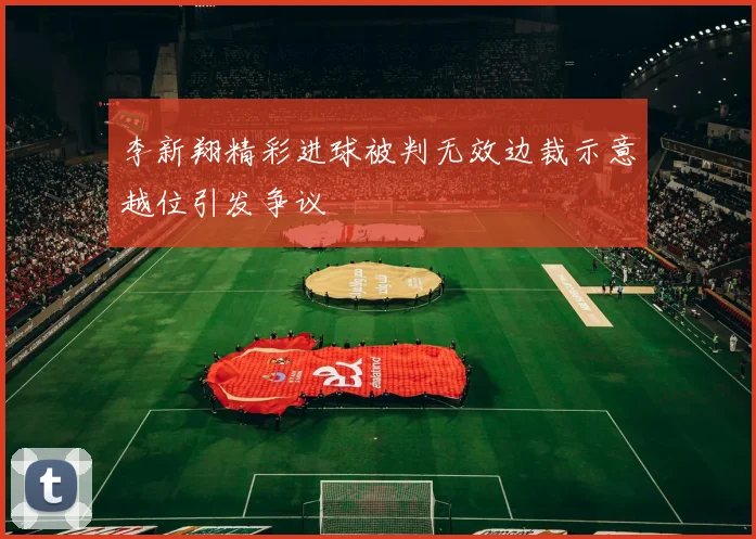 李新翔精彩进球被判无效边裁示意越位引发争议