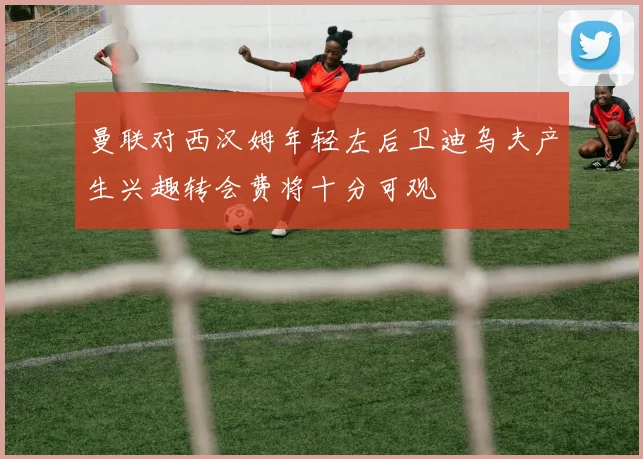 曼联对西汉姆年轻左后卫迪乌夫产生兴趣转会费将十分可观