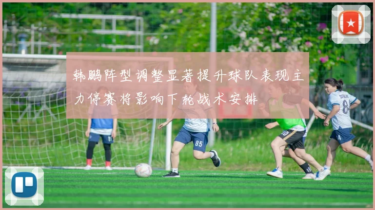韩鹏阵型调整显著提升球队表现主力停赛将影响下轮战术安排