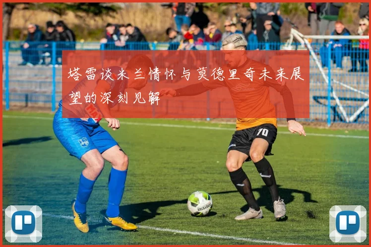 塔雷谈米兰情怀与莫德里奇未来展望的深刻见解